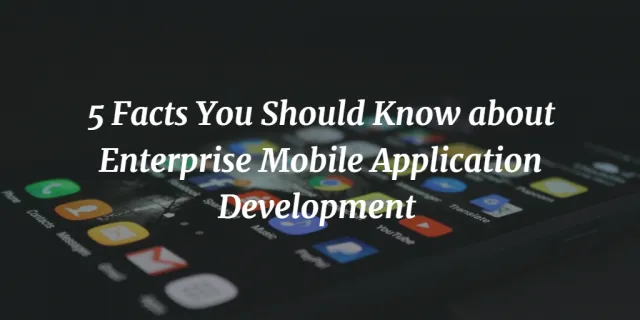 5 Facts You Should Know About Enterprise Mobile Application Development